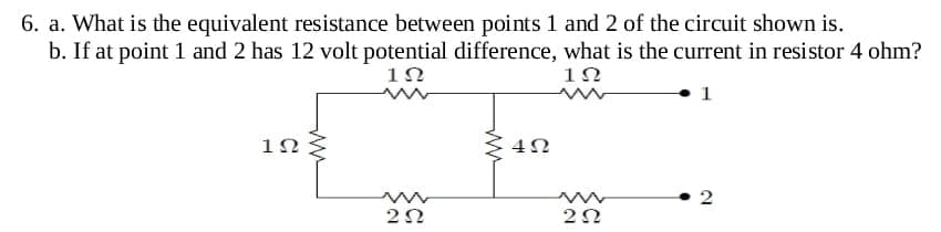 6. a. What is the equivalent resistance between points 1 and 2 of the circuit shown is.
b. If at point 1 and 2 has 12 volt potential difference, what is the current in resistor 4 ohm?
1Ω
1Ω
1
1Ω
ww
ΖΩ
4Ω
w
ΖΩ
2