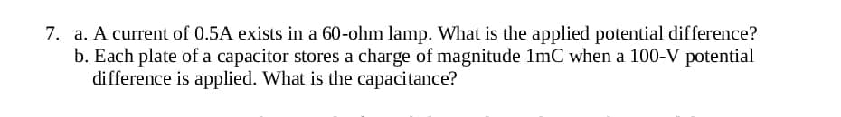 7. a. A current of 0.5A exists in a 60-ohm lamp. What is the applied potential difference?
b. Each plate of a capacitor stores a charge of magnitude 1mC when a 100-V potential
difference is applied. What is the capacitance?