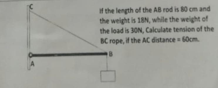 If the length of the AB rod is 80 cm and
the weight is 18N, while the weight of
the load is 30N, Calculate tension of the
BC rope, if the AC distance = 60cm.
B