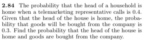 2.84 The probability that the head of a household is
home when a telemarketing representative calls is 0.4.
Given that the head of the house is home, the proba-
bility that goods will be bought from the company is
0.3. Find the probability that the head of the house is
home and goods are bought from the company.