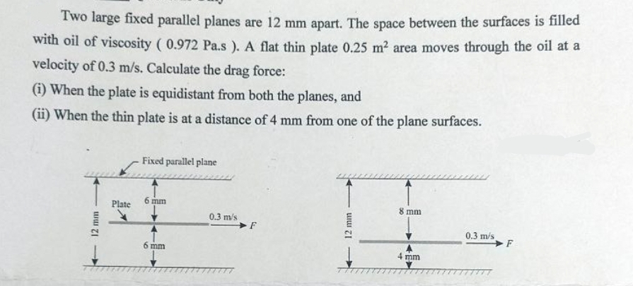 Two large fixed parallel planes are 12 mm apart. The space between the surfaces is filled
with oil of viscosity (0.972 Pa.s). A flat thin plate 0.25 m² area moves through the oil at a
velocity of 0.3 m/s. Calculate the drag force:
(i) When the plate is equidistant from both the planes, and
(ii) When the thin plate is at a distance of 4 mm from one of the plane surfaces.
12 mm
Plate
Fixed parallel plane
6 mm
6 mm
0.3 m/s
12 mm
8 mm
4 mm
0.3 m/s
F