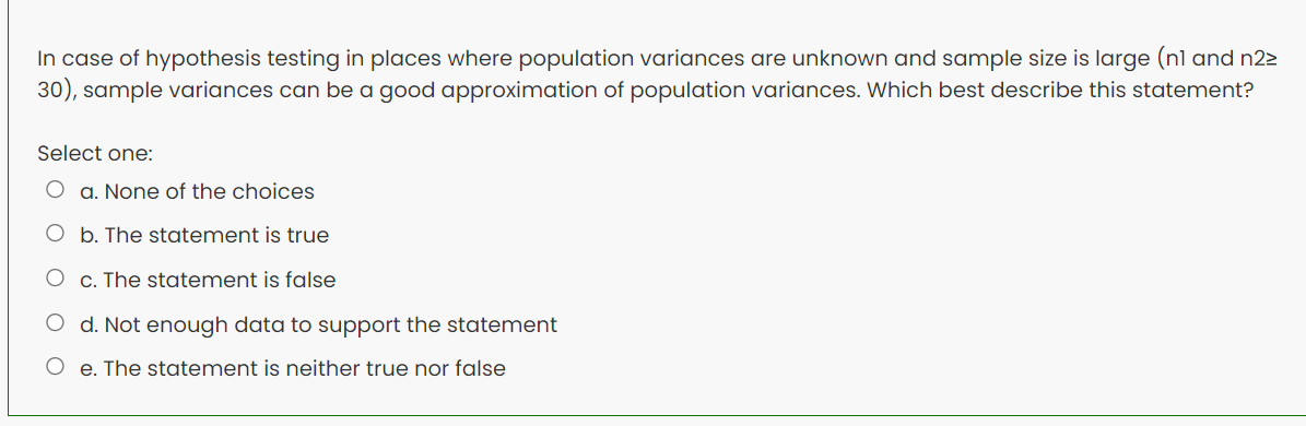 In case of hypothesis testing in places where population variances are unknown and sample size is large (nl and n22
30), sample variances can be a good approximation of population variances. Which best describe this statement?
Select one:
O a. None of the choices
O b. The statement is true
c. The statement is false
O d. Not enough data to support the statement
O e. The statement is neither true nor false
