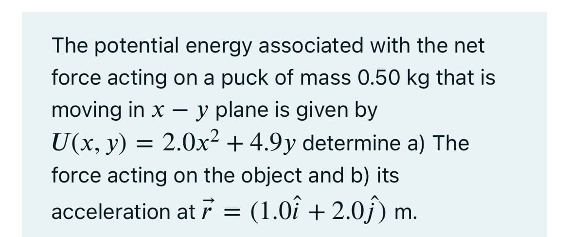The potential energy associated with the net
force acting on a puck of mass 0.50 kg that is
moving in x – y plane is given by
U(x, y) = 2.0x² + 4.9y determine a) The
force acting on the object and b) its
acceleration at 7 = (1.0î + 2.0j) m.
