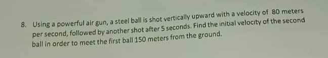 8. Using a powerful air gun, a steel ball is shot vertically upward with a velocity of 80 meters
per second, followed by another shot after 5 seconds. Find the initial velocity of the second
ball in order to meet the first ball 150 meters from the ground.
