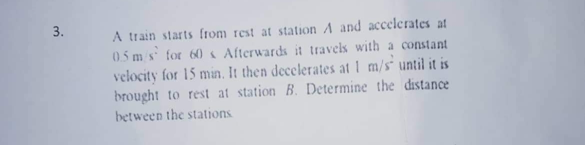 A train starts from rest at station A and accelerates at
0.5 m/s for 60 « Afterwards it travels with a constant
velocity for 15 min. It then decelerates at 1 m/s until it is
brought to rest at station B. Determine the distance
between the stations
3.
