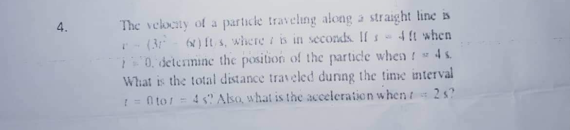 The vekty of a particle traveling along a straight line is
(3- N) It s, where is in seconds. If s4 when
0. determine the position of the particle when ! 4s.
What is the total distance traveled dunng the tine interval
4 s Also, what is the acceleration whent 2s?
4.
! = n to!=
