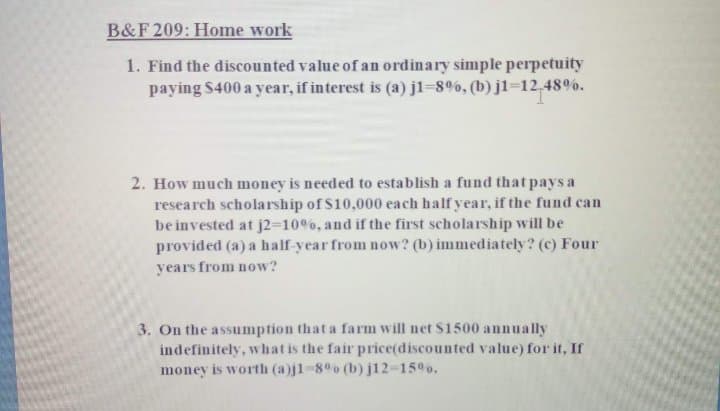 B&F 209: Home work
1. Find the discounted value of an ordinary sinmple perpetuity
paying S400 a year, if interest is (a) j1-8%, (b) j1=12,48%.
2. How much money is needed to establish a fund that pays a
research scholarship of $10,000 each half year, if the fund can
be invested at j2-10%, and if the first scholarship will be
provided (a) a half-year from now? (b) immediately? (c) Four
years from now?
3. On the assumption that a farm will net $1500 annually
indefinitely, whatis the fair price(discounted value) for it, If
money is worth (a)j1-8°o (b) j12-15%o.
