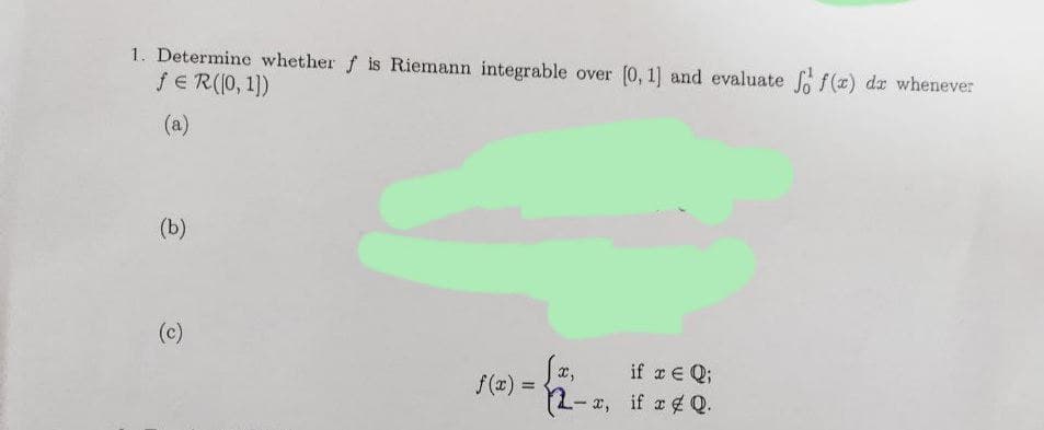 1. Determine whether f is Riemann integrable over (0, 1] and evaluate ff(r) dr whenever
fE R(0, 1)
(a)
(b)
(c)
x,
f(x) =
if a E Q;
2- 2, if a4 Q.
