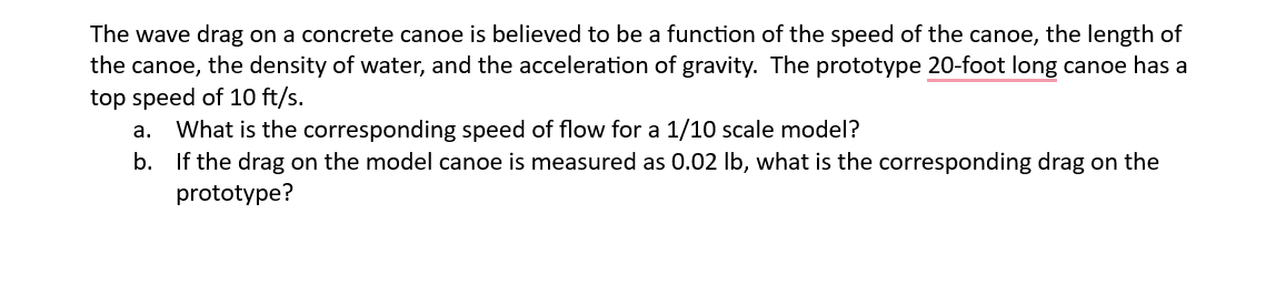 The wave drag on a concrete canoe is believed to be a function of the speed of the canoe, the length of
the canoe, the density of water, and the acceleration of gravity. The prototype 20-foot long canoe has a
top speed of 10 ft/s.
a. What is the corresponding speed of flow for a 1/10 scale model?
b. If the drag on the model canoe is measured as 0.02 lb, what is the corresponding drag on the
prototype?