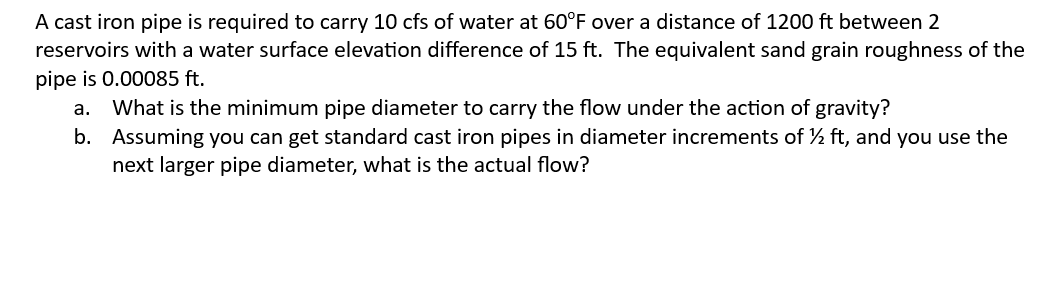 A cast iron pipe is required to carry 10 cfs of water at 60°F over a distance of 1200 ft between 2
reservoirs with a water surface elevation difference of 15 ft. The equivalent sand grain roughness of the
pipe is 0.00085 ft.
a. What is the minimum pipe diameter to carry the flow under the action of gravity?
b.
Assuming you can get standard cast iron pipes in diameter increments of ½ ft, and you use the
next larger pipe diameter, what is the actual flow?