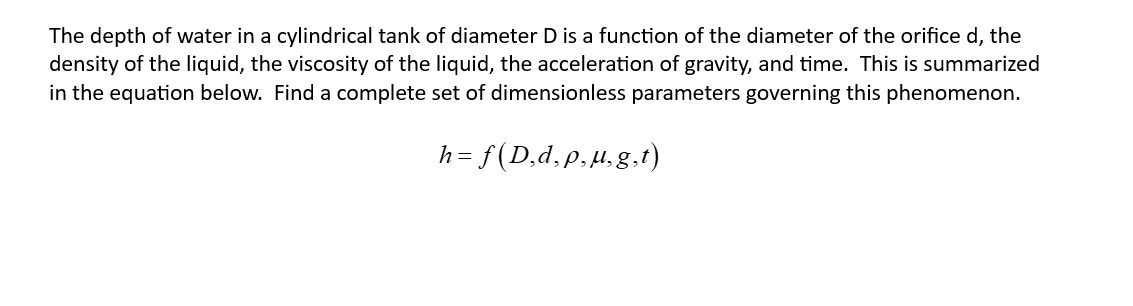 The depth of water in a cylindrical tank of diameter D is a function of the diameter of the orifice d, the
density of the liquid, the viscosity of the liquid, the acceleration of gravity, and time. This is summarized
in the equation below. Find a complete set of dimensionless parameters governing this phenomenon.
h =
= f(D₂d, p, u,g,t)