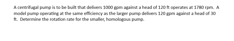 A centrifugal pump is to be built that delivers 1000 gpm against a head of 120 ft operates at 1780 rpm. A
model pump operating at the same efficiency as the larger pump delivers 120 gpm against a head of 30
ft. Determine the rotation rate for the smaller, homologous pump.