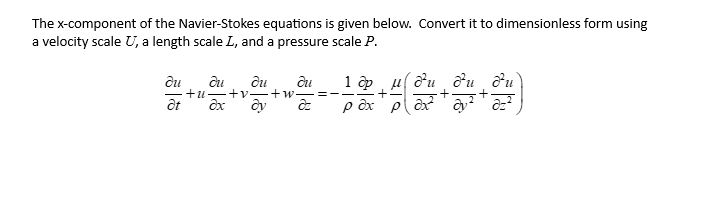 The x-component of the Navier-Stokes equations is given below. Convert it to dimensionless form using
a velocity scale U, a length scale I, and a pressure scale P.
du
at
du du du
+u+v+w. =
ax dy az
1 op μdu du du
+ +
pax² ay ² a=²
pax