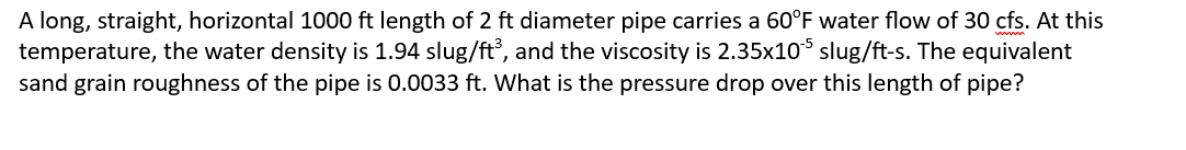 A long, straight, horizontal 1000 ft length of 2 ft diameter pipe carries a 60°F water flow of 30 cfs. At this
temperature, the water density is 1.94 slug/ft³, and the viscosity is 2.35x105 slug/ft-s. The equivalent
sand grain roughness of the pipe is 0.0033 ft. What is the pressure drop over this length of pipe?