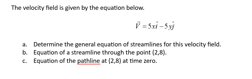 The velocity field is given by the equation below.
V = 5xî – 5 yj
a. Determine the general equation of streamlines for this velocity field.
b. Equation of a streamline through the point (2,8).
Equation of the pathline at (2,8) at time zero.