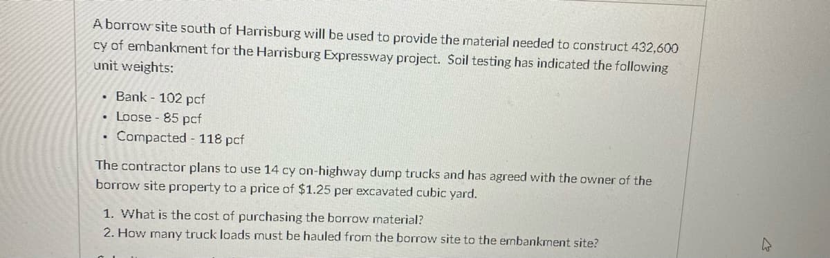 A borrow site south of Harrisburg will be used to provide the material needed to construct 432,600
cy of embankment for the Harrisburg Expressway project. Soil testing has indicated the following
unit weights:
Bank - 102 pcf
Loose - 85 pcf
• Compacted - 118 pcf
The contractor plans to use 14 cy on-highway dump trucks and has agreed with the owner of the
borrow site property to a price of $1.25 per excavated cubic yard.
1. What is the cost of purchasing the borrow material?
2. How many truck loads must be hauled from the borrow site to the embankment site?
