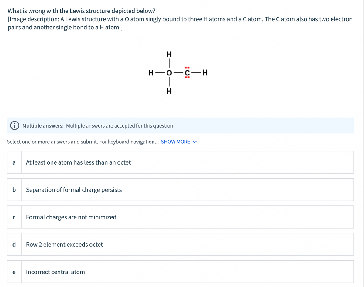What is wrong with the Lewis structure depicted below?
[Image description: A Lewis structure with a O atom singly bound to three H atoms and a C atom. The C atom also has two electron
pairs and another single bond to a H atom.]
H
н—о—с — н
H
Multiple answers: Multiple answers are accepted for this question
Select one or more answers and submit. For keyboard navigation... SHOW MORE V
a
At least one atom has less than an octet
b
Separation of formal charge persists
C
Formal charges are not minimized
d
Row 2 element exceeds octet
e
Incorrect central atom
