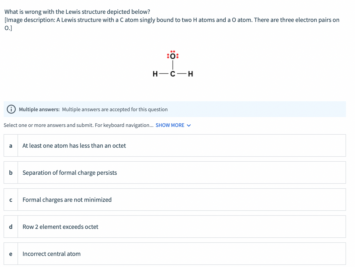 What is wrong with the Lewis structure depicted below?
[Image description: A Lewis structure with a C atom singly bound to two H atoms and a O atom. There are three electron pairs on
0.]
:ö:
H-C-H
Multiple answers: Multiple answers are accepted for this question
Select one or more answers and submit. For keyboard navigation... SHOW MORE V
a
At least one atom has less than an octet
b
Separation of formal charge persists
Formal charges are not minimized
d
Row 2 element exceeds octet
e
Incorrect central atom
