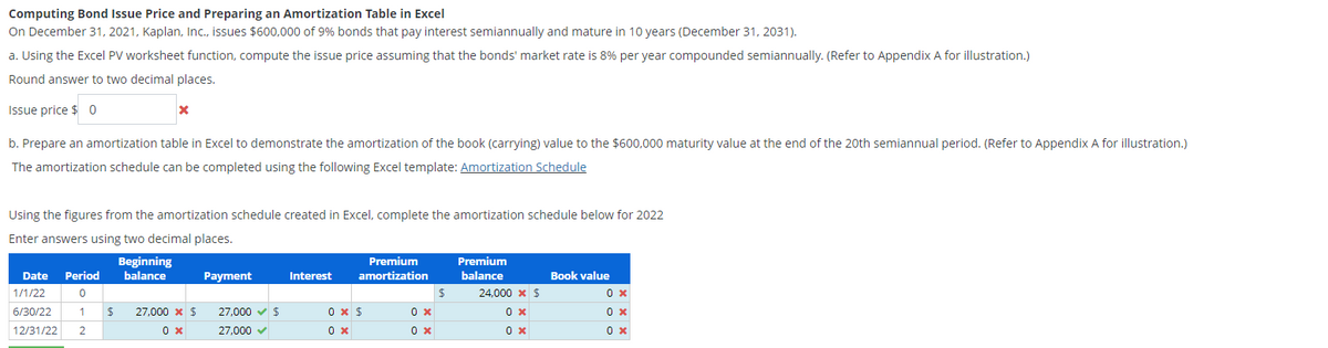 Computing Bond Issue Price and Preparing an Amortization Table in Excel
On December 31, 2021, Kaplan, Inc., issues $600,000 of 9% bonds that pay interest semiannually and mature in 10 years (December 31, 2031).
a. Using the Excel PV worksheet function, compute the issue price assuming that the bonds' market rate is 8% per year compounded semiannually. (Refer to Appendix A for illustration.)
Round answer to two decimal places.
Issue price $0
b. Prepare an amortization table in Excel to demonstrate the amortization of the book (carrying) value to the $600,000 maturity value at the end of the 20th semiannual period. (Refer to Appendix A for illustration.)
The amortization schedule can be completed using the following Excel template: Amortization Schedule
x
Using the figures from the amortization schedule created in Excel, complete the amortization schedule below for 2022
Enter answers using two decimal places.
Date Period
1/1/22
0
6/30/22
1 $
12/31/22 2
Beginning
balance
27,000 * $
0 x
Payment
27,000 ✓ $
27,000 ✓
Interest
Premium
amortization
0 x $
0 x
0 x
0 x
$
Premium
balance
24,000 * $
0x
0 x
Book value
0x
0 x
0 x