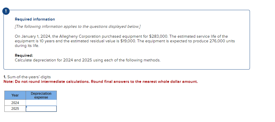 Required information
[The following information applies to the questions displayed below.]
On January 1, 2024, the Allegheny Corporation purchased equipment for $283,000. The estimated service life of the
equipment is 10 years and the estimated residual value is $19,000. The equipment is expected to produce 276,000 units
during its life.
Required:
Calculate depreciation for 2024 and 2025 using each of the following methods.
1. Sum-of-the-years'-digits
Note: Do not round intermediate calculations. Round final answers to the nearest whole dollar amount.
Year
2024
2025
Depreciation
expense