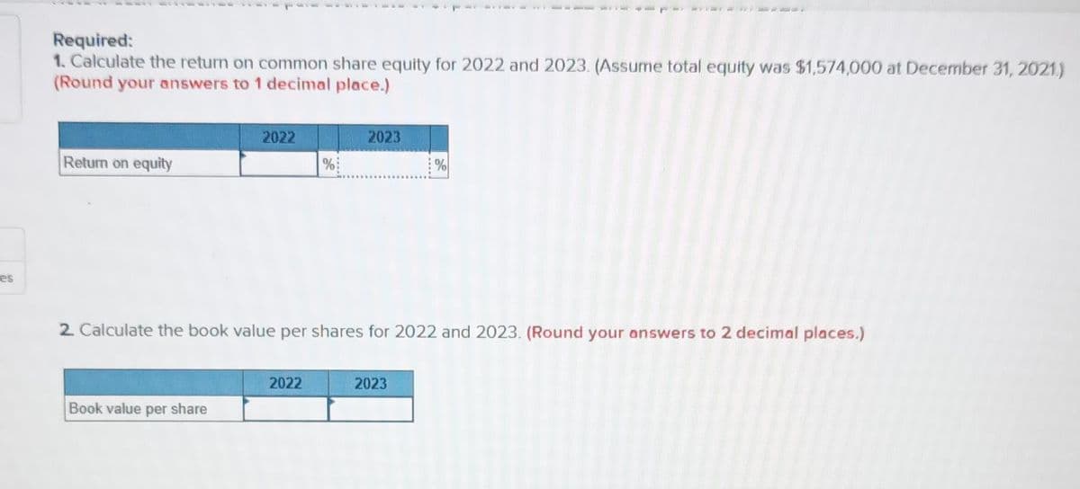 es
Required:
1. Calculate the return on common share equity for 2022 and 2023. (Assume total equity was $1,574,000 at December 31, 2021.)
(Round your answers to 1 decimal place.)
Return on equity
2022
Book value per share
%
2022
2023
2. Calculate the book value per shares for 2022 and 2023. (Round your answers to 2 decimal places.)
%
2023