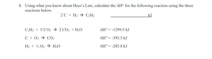 8. Using what you know about Hess's Law, calculate the AH° for the following reaction using the three
reactions below.
2C + H2 → C;H2
kJ
C:H2 + 5/2 O2 → 2 CO2 + H;O
AH° =-1299.5 kJ
C + 02 → CO2
AH° = -393.5 kJ
H2 + ½ 02 → H2O
AH° = -285.8 kJ
