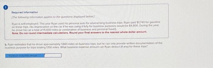 Required information
[The following information applies to the questions displayed below]
Ryan is self-employed. This year Ryan used his personal auto for several long business trips. Ryan paid $1,740 for gasoline
on these trips. His depreciation on the car if he was using it fully for business purposes would be $4,800. During the year,
he drove his car a total of 15,600 miles (a combination of business and personal travel)
Note: Do not round intermediate calculations. Round your final answers to the nearest whole dollar amount.
b. Ryan estimates that he drove approximately 1660 miles on business trips, but he can only provide written documentation of the
business purpose for trips totaling 1,150 miles. What business expense amount can Ryan deduct (if any) for these trips?
Maximum deductible amount