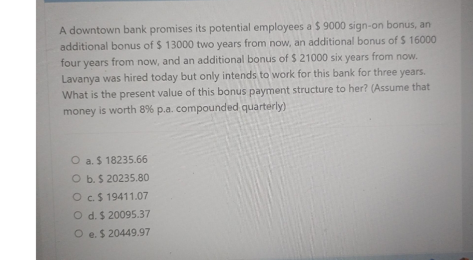 A downtown bank promises its potential employees a $9000 sign-on bonus, an
additional bonus of $ 13000 two years from now, an additional bonus of $ 16000
four years from now, and an additional bonus of $ 21000 six years from now.
Lavanya was hired today but only intends to work for this bank for three years.
What is the present value of this bonus payment structure to her? (Assume that
money is worth 8% p.a. compounded quarterly)
O a. $18235.66
O b. $ 20235.80
O c. $19411.07
O d. $ 20095.37
O e. $ 20449.97