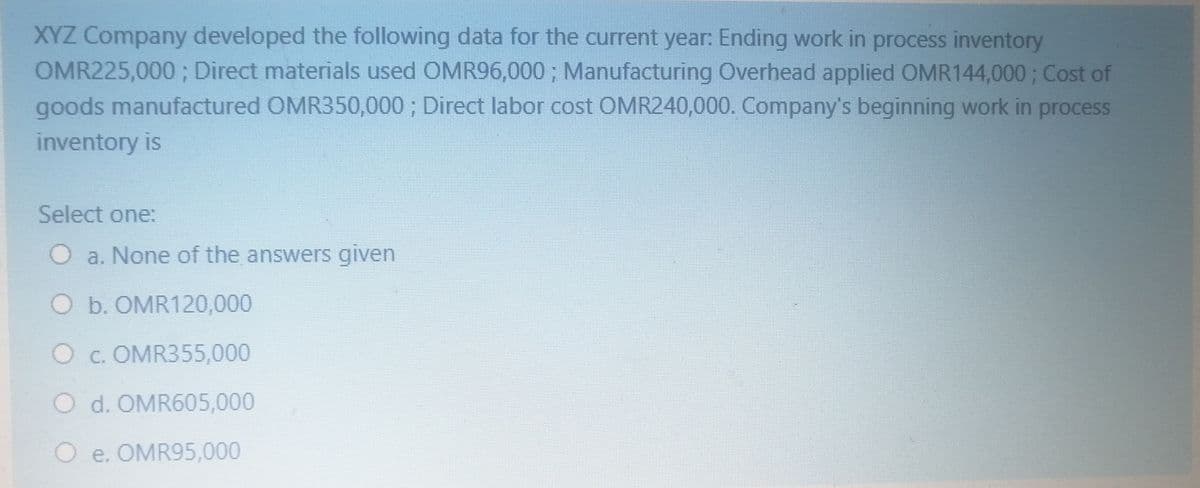 XYZ Company developed the following data for the current year: Ending work in process inventory
OMR225,000; Direct materials used OMR96,000; Manufacturing Overhead applied OMR144,000; Cost of
goods manufactured OMR350,000; Direct labor cost OMR240,000. Company's beginning work in process
inventory is
Select one:
a. None of the answers given
O b. OMR120,000
O c. OMR355,000
O d. OMR605,000
O e. OMR95,000

