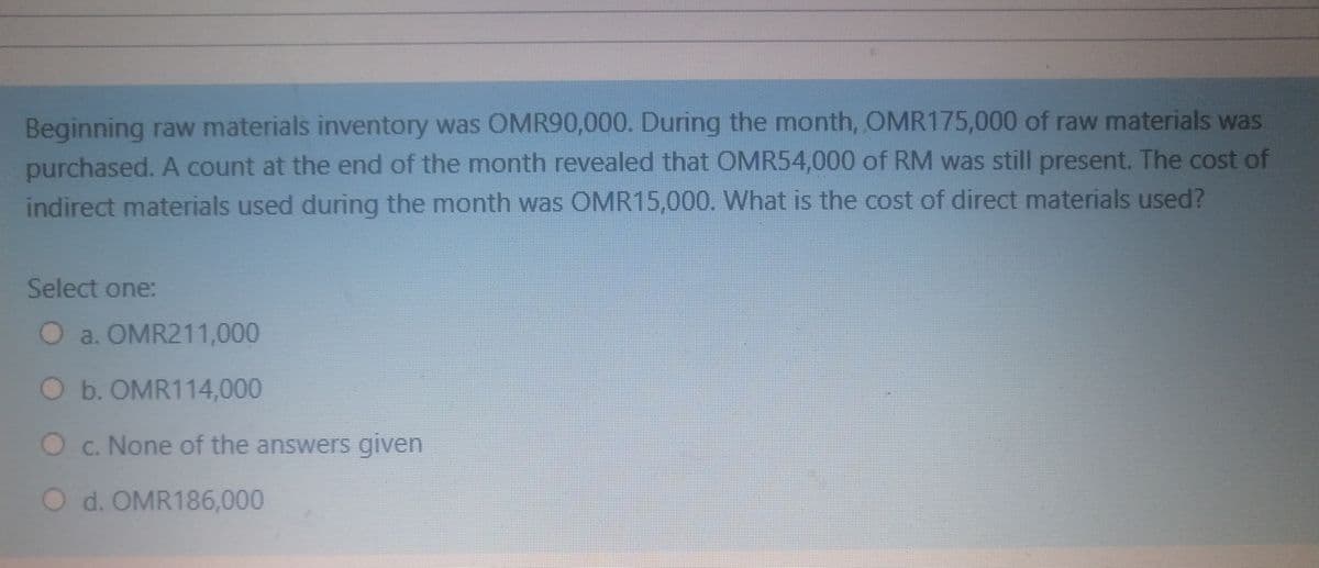 Beginning raw materials inventory was OMR90,000. During the month, OMR175,000 of raw materials was
purchased. A count at the end of the month revealed that OMR54,000 of RM was still present. The cost of
indirect materials used during the month was OMR15,000, What is the cost of direct materials used?
Select one:
O a. OMR211,000
Ob. OMR114,000
O c. None of the answers given
O d. OMR186,000
