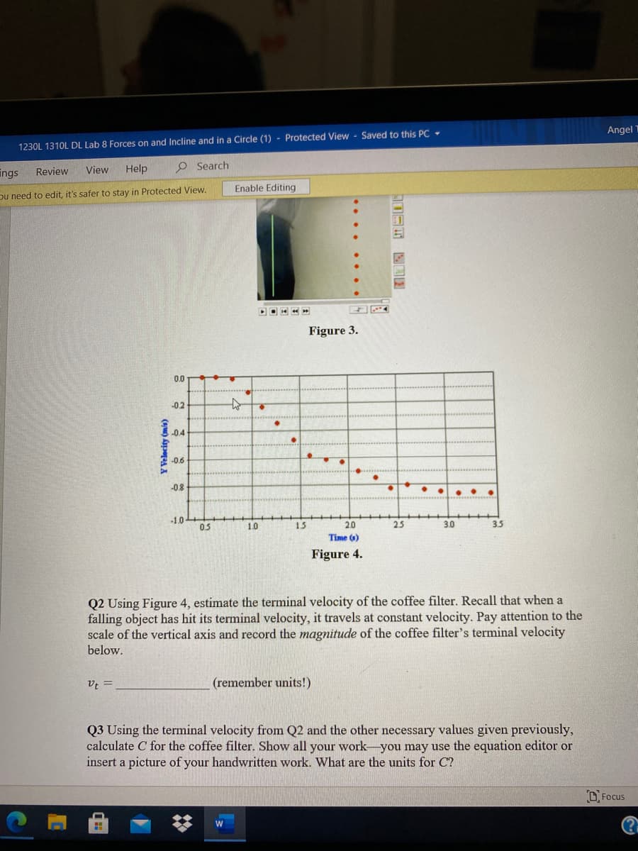 Angel
1230L 1310L DL Lab 8 Forces on and Incline and in a Circle (1) - Protected View - Saved to this PC +
Help
O Search
ings
Review
View
Enable Editing
Du need to edit, it's safer to stay in Protected View.
Figure 3.
0.0
-0.2
-0.4
-0.6
-08
..
-1.0-
05
1.0
15
20
25
3.0
3.5
Time (6)
Figure 4.
Q2 Using Figure 4, estimate the terminal velocity of the coffee filter. Recall that when a
falling object has hit its terminal velocity, it travels at constant velocity. Pay attention to the
scale of the vertical axis and record the magnitude of the coffee filter's terminal velocity
below.
v; =
(remember units!)
Q3 Using the terminal velocity from Q2 and the other necessary values given previously,
calculate C for the coffee filter. Show all your work-you may use the equation editor or
insert a picture of your handwritten work. What are the units for C?
D Focus
(?
