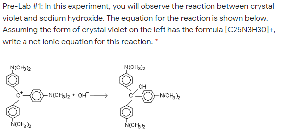 Pre-Lab #1: In this experiment, you will observe the reaction between crystal
violet and sodium hydroxide. The equation for the reaction is shown below.
Assuming the form of crystal violet on the left has the formula [C25N3H30]+,
write a net ionic equation for this reaction. *
N(CH32
N(CH3)2
OH
-N(CH)2 + OH-
-N(CH2
N(CH,2
N(CH2
