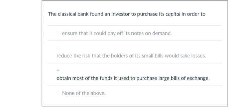 The classical bank found an investor to purchase its capital in order to
ensure that it could pay off its notes on demand.
reduce the risk that the holders of its small bills would take losses.
obtain most of the funds it used to purchase large bills of exchange.
None of the above.
