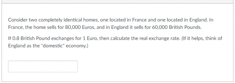 Consider two completely identical homes, one located in France and one located in England. In
France, the home sells for 80,000 Euros, and in England it sells for 60,000 British Pounds.
If 0.8 British Pound exchanges for 1 Euro, then calculate the real exchange rate. (If it helps, think of
England as the "domestic" economy.)
