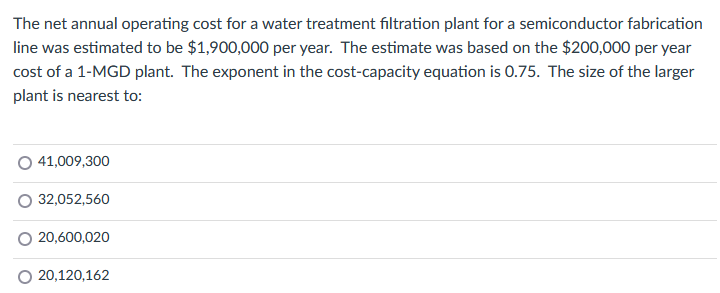 The net annual operating cost for a water treatment filtration plant for a semiconductor fabrication
line was estimated to be $1,900,000 per year. The estimate was based on the $200,000 per year
cost of a 1-MGD plant. The exponent in the cost-capacity equation is 0.75. The size of the larger
plant is nearest to:
41,009,300
32,052,560
20,600,020
20,120,162
