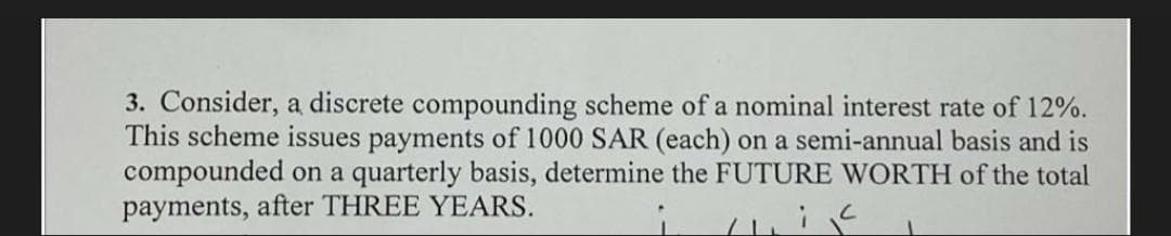 3. Consider, a discrete compounding scheme of a nominal interest rate of 12%.
This scheme issues payments of 1000 SAR (each) on a semi-annual basis and is
compounded on a quarterly basis, determine the FUTURE WORTH of the total
payments, after THREE YEARS.
