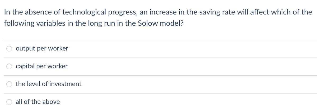 In the absence of technological progress, an increase in the saving rate will affect which of the
following variables in the long run in the Solow model?
output per worker
capital per worker
the level of investment
all of the above