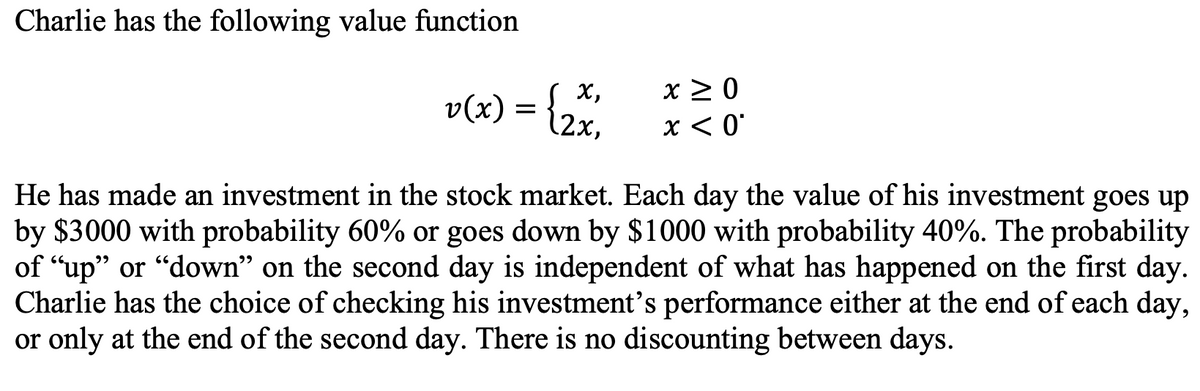 Charlie has the following value function
v(x) = {2x₁
x ≥ 0
x < 0
He has made an investment in the stock market. Each day the value of his investment goes up
by $3000 with probability 60% or goes down by $1000 with probability 40%. The probability
of "up" or "down" on the second day is independent of what has happened on the first day.
Charlie has the choice of checking his investment's performance either at the end of each day,
or only at the end of the second day. There is no discounting between days.