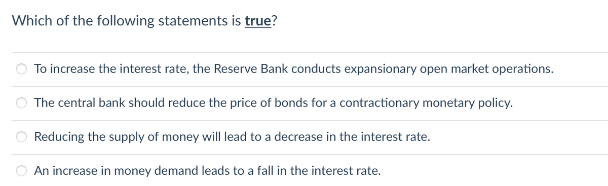 Which of the following statements is true?
To increase the interest rate, the Reserve Bank conducts expansionary open market operations.
The central bank should reduce the price of bonds for a contractionary monetary policy.
Reducing the supply of money will lead to a decrease in the interest rate.
An increase in money demand leads to a fall in the interest rate.