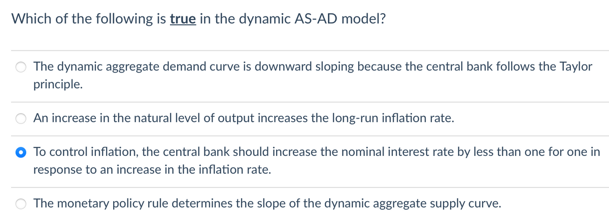 Which of the following is true the dynamic AS-AD model?
The dynamic aggregate demand curve is downward sloping because the central bank follows the Taylor
principle.
An increase in the natural level of output increases the long-run inflation rate.
To control inflation, the central bank should increase the nominal interest rate by less than one for one in
response to an increase in the inflation rate.
The monetary policy rule determines the slope of the dynamic aggregate supply curve.