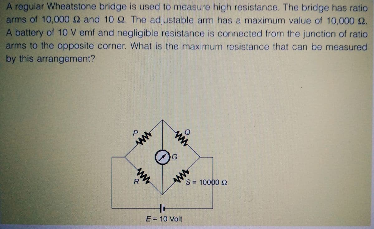 A regular Wheatstone bridge is used to measure high resistance. The bridge has ratio
arms of 10,000 2 and 10 Q2. The adjustable arm has a maximum value of 10,000 £2.
A battery of 10 V emf and negligible resistance is connected from the junction of ratio
arms to the opposite corner. What is the maximum resistance that can be measured
by this arrangement?
D
WWW
R
ww
www
O.
W
10
E = 10 Volt
o
S = 10000 Q