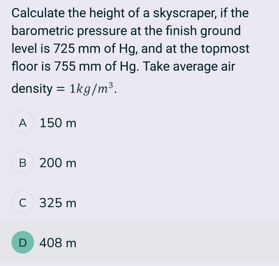 Calculate the height of a skyscraper, if the
barometric pressure at the finish ground
level is 725 mm of Hg, and at the topmost
floor is 755 mm of Hg. Take average air
density = 1kg/m³.
A 150 m
B 200 m
C 325 m
D 408 m