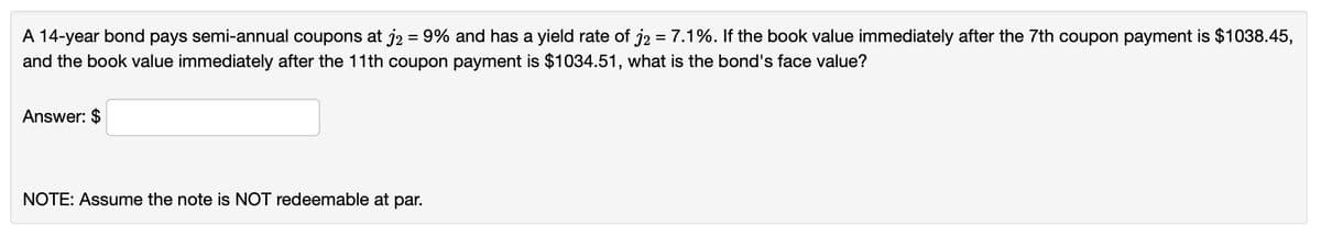 A 14-year bond pays semi-annual coupons at j2 = 9% and has a yield rate of j2 = 7.1%. If the book value immediately after the 7th coupon payment is $1038.45,
and the book value immediately after the 11th coupon payment is $1034.51, what is the bond's face value?
Answer: $
NOTE: Assume the note is NOT redeemable at par.