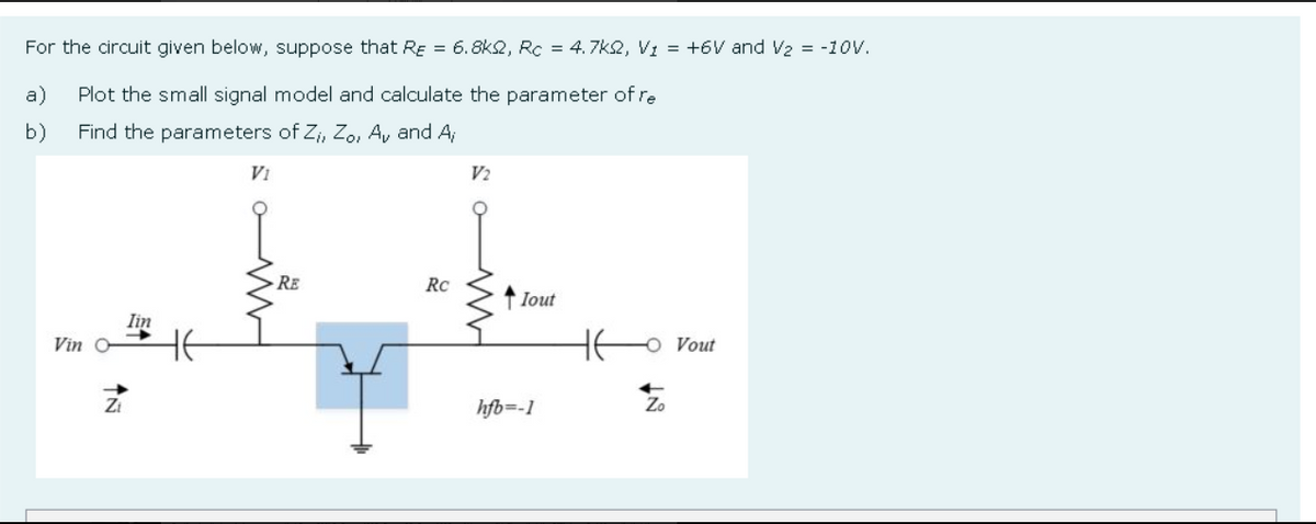 For the circuit given below, suppose that RE = 6.8k2, Rc = 4.7k2, V1 = +6V and V2 = -10V.
a)
Plot the small signal model and calculate the parameter of re
b)
Find the parameters of Z;, Zo, A, and A;
Vi
V2
RE
Rc
↑ lout
Iin
Vin O
O Vout
Zi
hfb=-1
Zo
