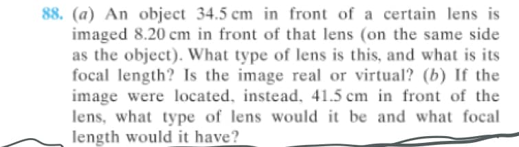 88. (a) An object 34.5 cm in front of a certain lens is
imaged 8.20 cm in front of that lens (on the same side
as the object). What type of lens is this, and what is its
focal length? Is the image real or virtual? (b) If the
image were located, instead, 41.5 cm in front of the
lens, what type of lens would it be and what focal
length would it have?
