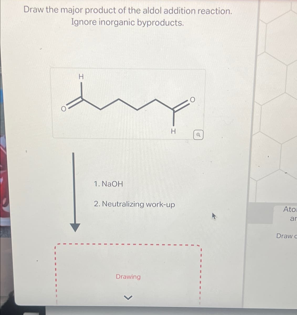 Draw the major product of the aldol addition reaction.
Ignore inorganic byproducts.
I
H
H
Q
1. NaOH
2. Neutralizing work-up
Ato
Drawing
ar
Draw d