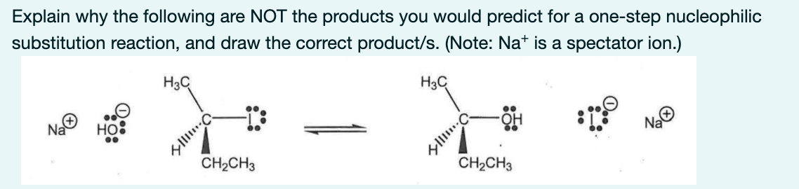 Explain why the following are NOT the products you would predict for a one-step nucleophilic
substitution reaction, and draw the correct product/s. (Note: Nat is a spectator ion.)
H3C
H3C
Na
Na
но
CH2CH3
CH2CH3
