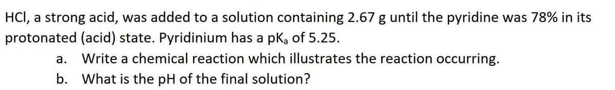 HCI, a strong acid, was added to a solution containing 2.67 g until the pyridine was 78% in its
protonated (acid) state. Pyridinium has a pk, of 5.25.
а.
Write a chemical reaction which illustrates the reaction occurring.
b. What is the pH of the final solution?
