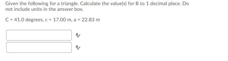 Given the following for a triangle. Calculate the value(s) for B to 1 decimal place. Do
not include units in the answer box.
C = 41.0 degrees, c = 17.00 m, a = 22.83 m
