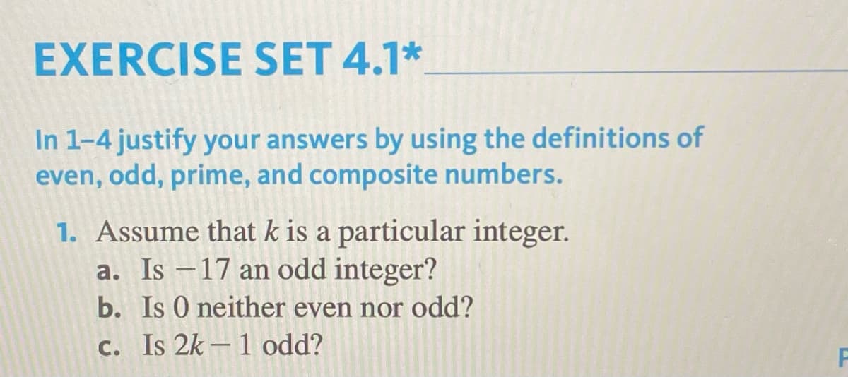EXERCISE SET 4.1*
In 1-4 justify your answers by using the definitions of
even, odd, prime, and composite numbers.
1. Assume that k is a particular integer.
a. Is -17 an odd integer?
b. Is 0 neither even nor odd?
c. Is 2k-1 odd?
F